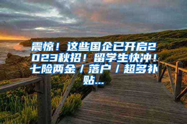 震惊！这些国企已开启2023秋招！留学生快冲！七险两金／落户／超多补贴...