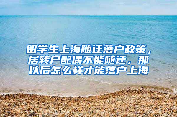 留学生上海随迁落户政策，居转户配偶不能随迁，那以后怎么样才能落户上海