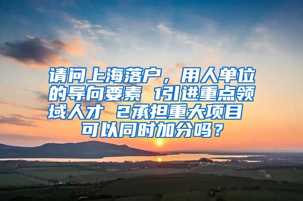 请问上海落户，用人单位的导向要素 1引进重点领域人才 2承担重大项目 可以同时加分吗？