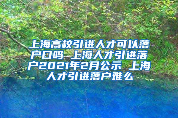 上海高校引进人才可以落户口吗 上海人才引进落户2021年2月公示 上海人才引进落户难么