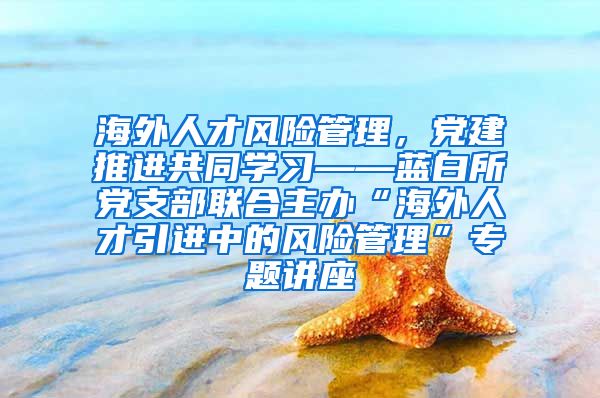 海外人才风险管理，党建推进共同学习——蓝白所党支部联合主办“海外人才引进中的风险管理”专题讲座