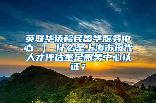 英联华侨移民留学服务中心 ｜ 什么是上海市现代人才评估鉴定服务中心认证？