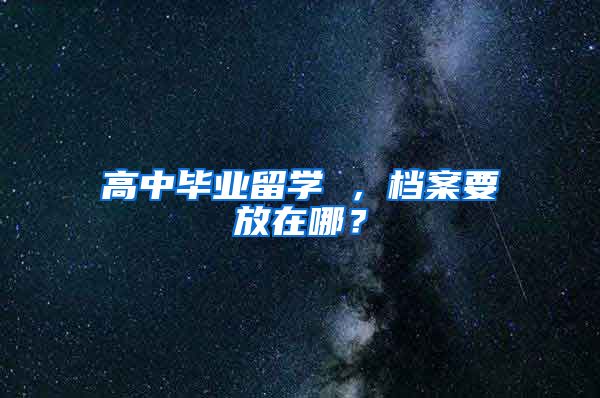 高中毕业留学 ，档案要放在哪？