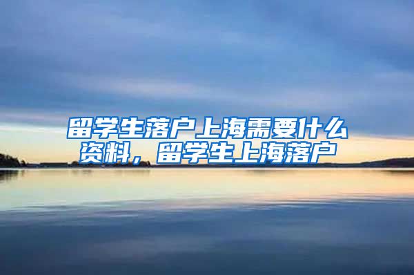 留学生落户上海需要什么资料，留学生上海落户