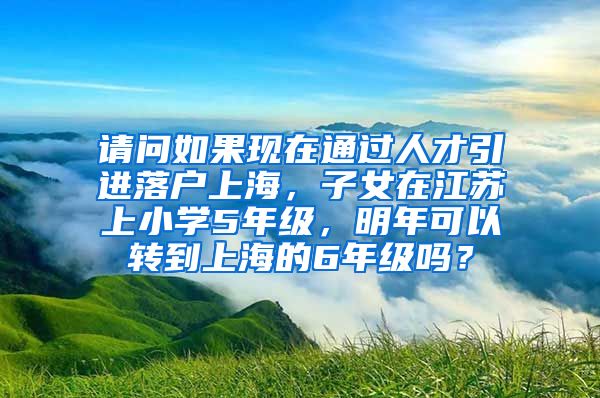 请问如果现在通过人才引进落户上海，子女在江苏上小学5年级，明年可以转到上海的6年级吗？