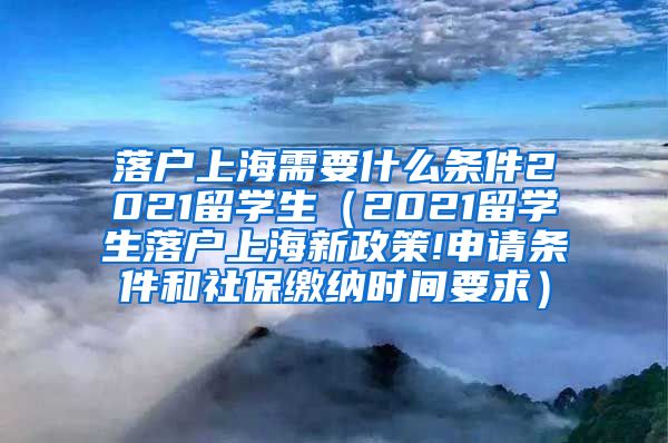 落户上海需要什么条件2021留学生（2021留学生落户上海新政策!申请条件和社保缴纳时间要求）