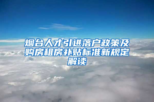 烟台人才引进落户政策及购房租房补贴标准新规定解读