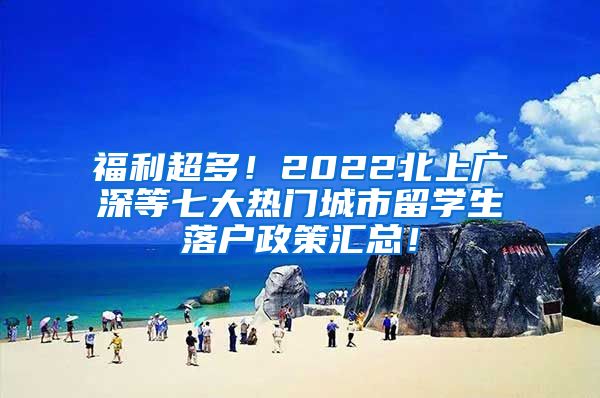 福利超多！2022北上广深等七大热门城市留学生落户政策汇总！