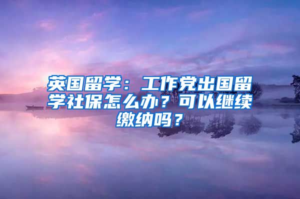 英国留学：工作党出国留学社保怎么办？可以继续缴纳吗？