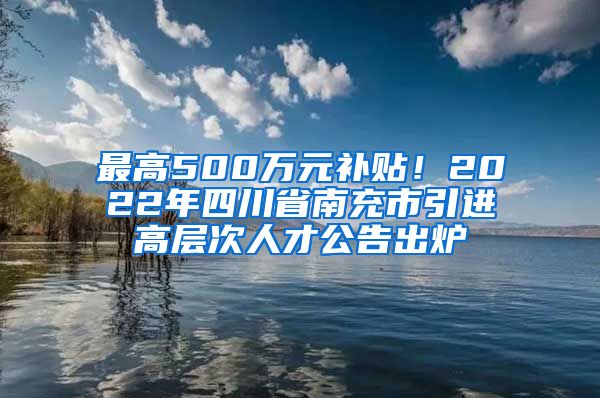 最高500万元补贴！2022年四川省南充市引进高层次人才公告出炉