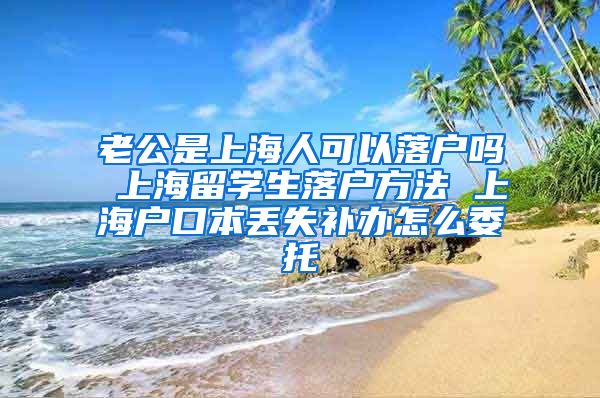 老公是上海人可以落户吗 上海留学生落户方法 上海户口本丢失补办怎么委托