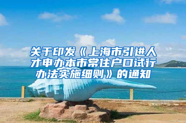 关于印发《上海市引进人才申办本市常住户口试行办法实施细则》的通知