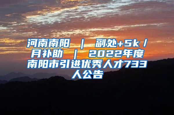 河南南阳 ｜ 副处+5k／月补助 ｜ 2022年度南阳市引进优秀人才733人公告