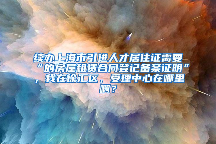 续办上海市引进人才居住证需要“的房屋租赁合同登记备案证明”，我在徐汇区，受理中心在哪里啊？