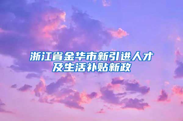 浙江省金华市新引进人才及生活补贴新政