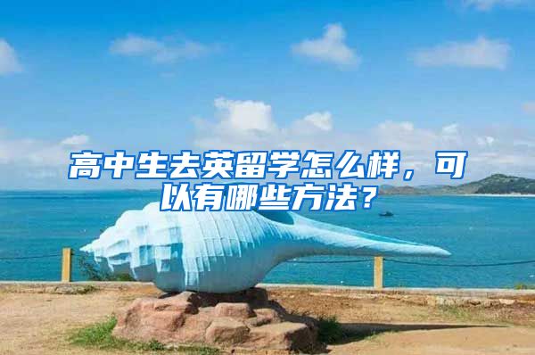 高中生去英留学怎么样，可以有哪些方法？