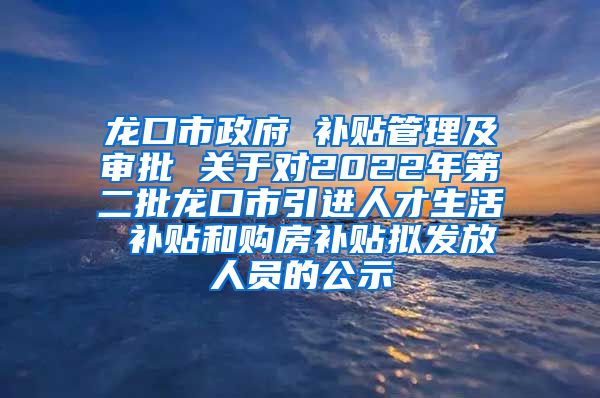 龙口市政府 补贴管理及审批 关于对2022年第二批龙口市引进人才生活 补贴和购房补贴拟发放人员的公示