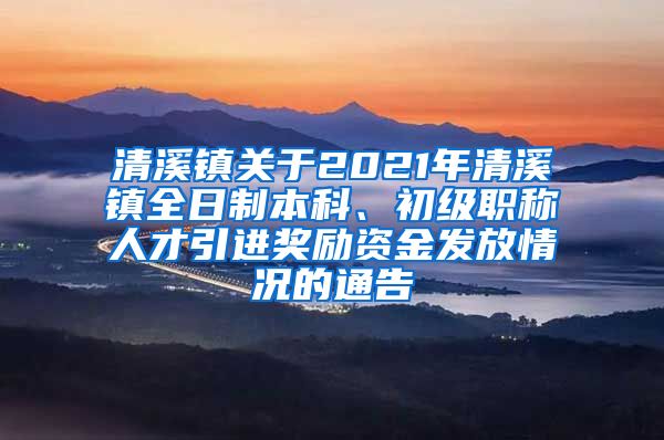 清溪镇关于2021年清溪镇全日制本科、初级职称人才引进奖励资金发放情况的通告