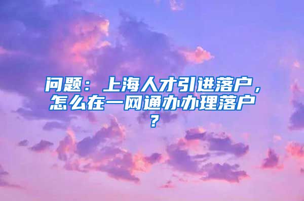 问题：上海人才引进落户，怎么在一网通办办理落户？