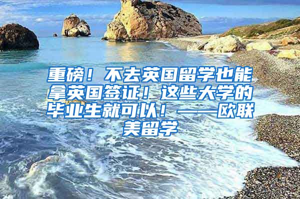 重磅！不去英国留学也能拿英国签证！这些大学的毕业生就可以！——欧联美留学