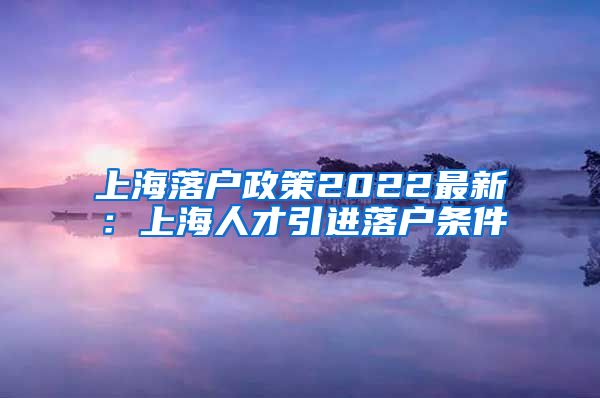 上海落户政策2022最新：上海人才引进落户条件