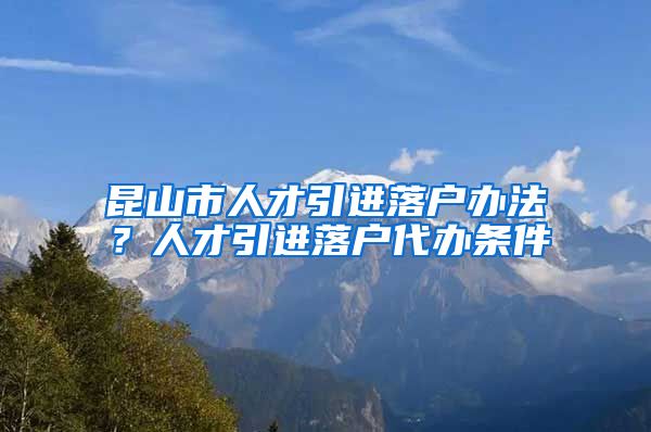 昆山市人才引进落户办法？人才引进落户代办条件