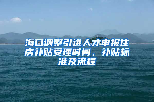 海口调整引进人才申报住房补贴受理时间，补贴标准及流程→