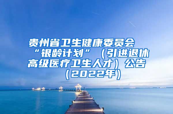 贵州省卫生健康委员会“银龄计划”（引进退休高级医疗卫生人才）公告（2022年）