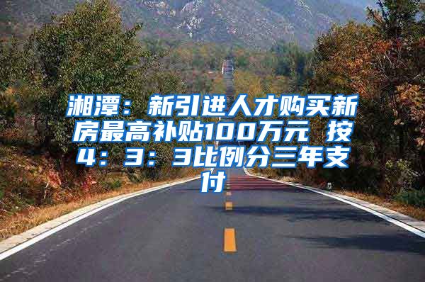 湘潭：新引进人才购买新房最高补贴100万元 按4：3：3比例分三年支付