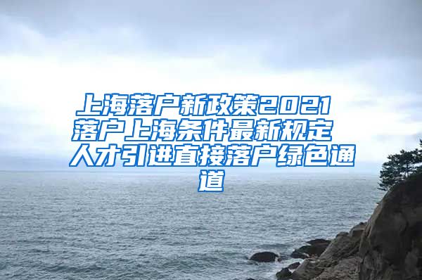 上海落户新政策2021 落户上海条件最新规定 人才引进直接落户绿色通道