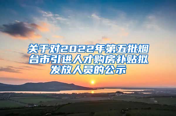 关于对2022年第五批烟台市引进人才购房补贴拟发放人员的公示