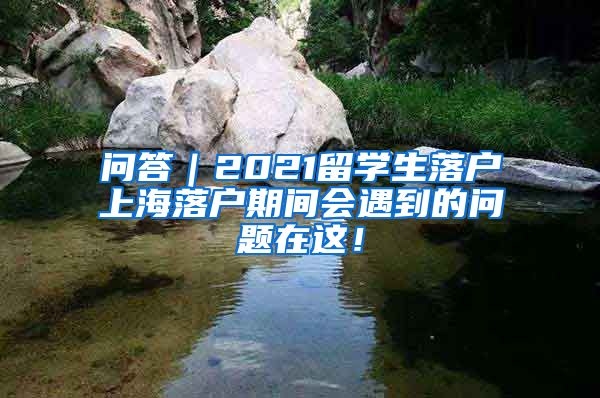 问答｜2021留学生落户上海落户期间会遇到的问题在这！