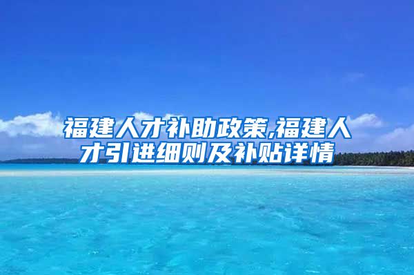 福建人才补助政策,福建人才引进细则及补贴详情