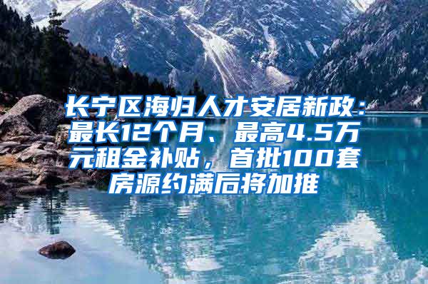 长宁区海归人才安居新政：最长12个月、最高4.5万元租金补贴，首批100套房源约满后将加推