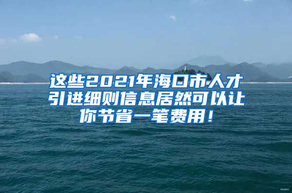 这些2021年海口市人才引进细则信息居然可以让你节省一笔费用！