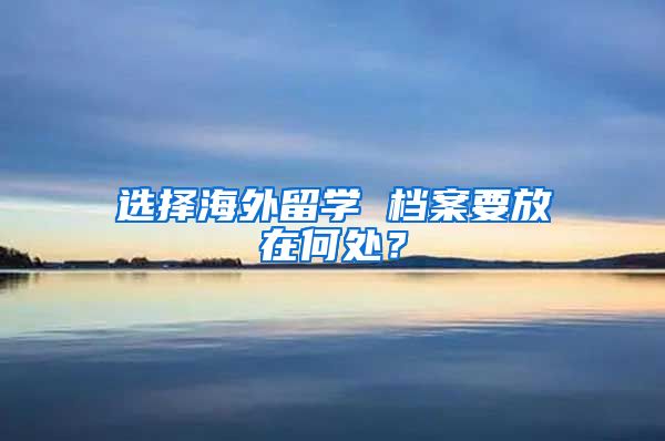 选择海外留学 档案要放在何处？