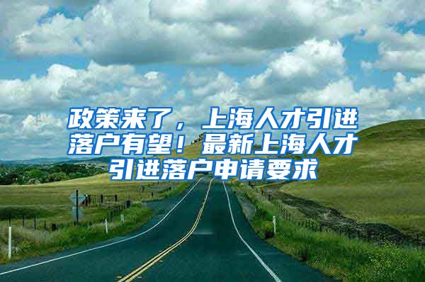 政策来了，上海人才引进落户有望！最新上海人才引进落户申请要求