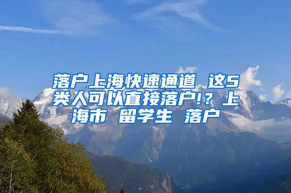 落户上海快速通道 这5类人可以直接落户!？上海市 留学生 落户