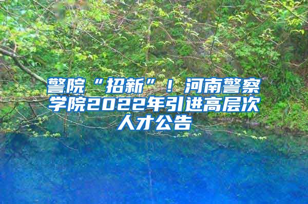 警院“招新”！河南警察学院2022年引进高层次人才公告