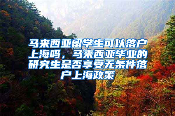 马来西亚留学生可以落户上海吗，马来西亚毕业的研究生是否享受无条件落户上海政策