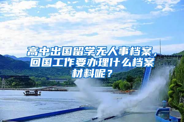 高中出国留学无人事档案，回国工作要办理什么档案材料呢？