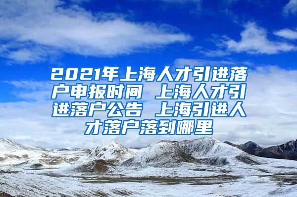 2021年上海人才引进落户申报时间 上海人才引进落户公告 上海引进人才落户落到哪里