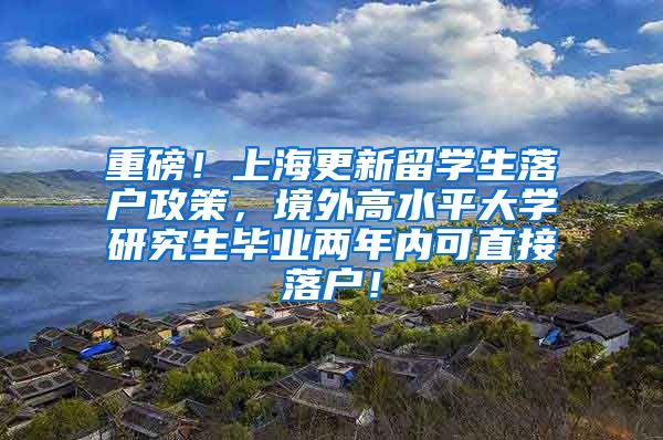 重磅！上海更新留学生落户政策，境外高水平大学研究生毕业两年内可直接落户！