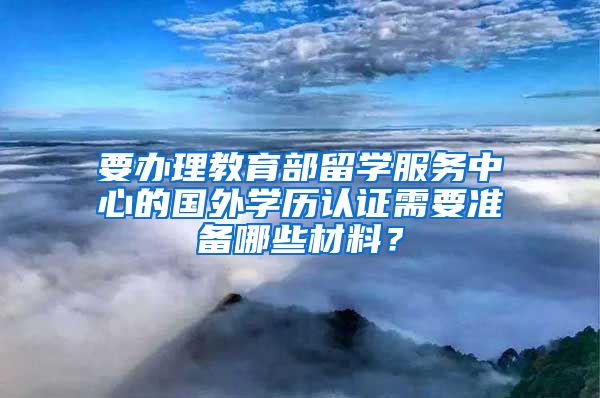 要办理教育部留学服务中心的国外学历认证需要准备哪些材料？