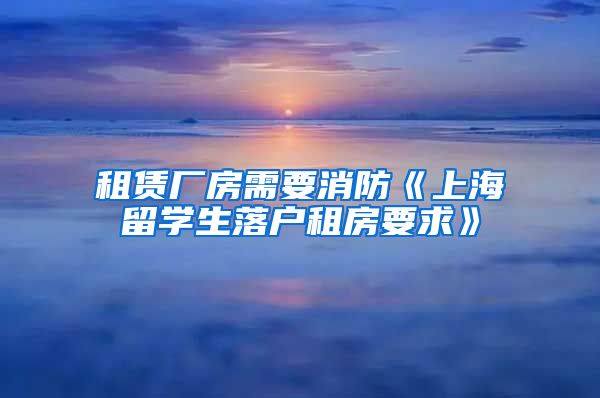 租赁厂房需要消防《上海留学生落户租房要求》