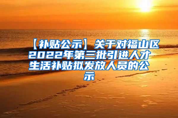 【补贴公示】关于对福山区2022年第三批引进人才生活补贴拟发放人员的公示