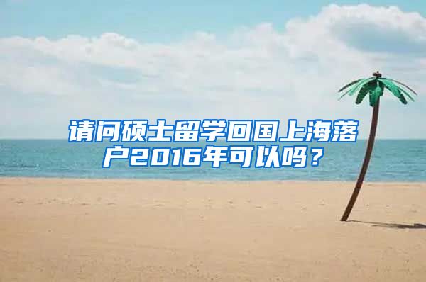 请问硕士留学回国上海落户2016年可以吗？