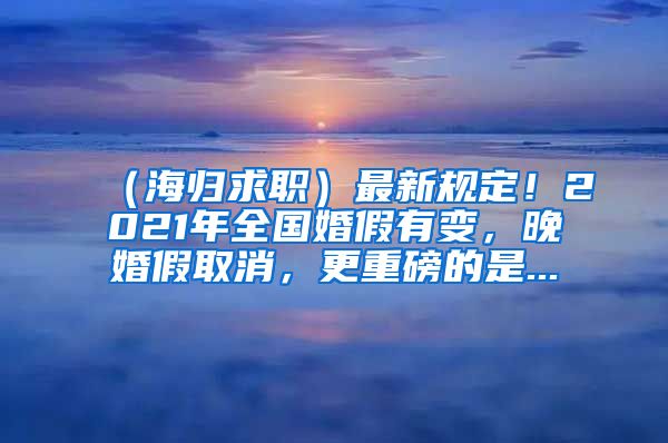 （海归求职）最新规定！2021年全国婚假有变，晚婚假取消，更重磅的是...