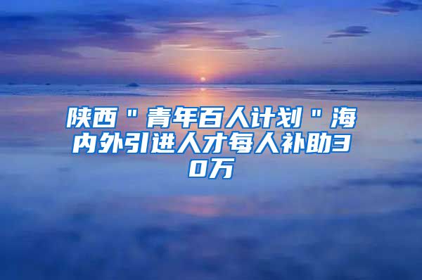 陕西＂青年百人计划＂海内外引进人才每人补助30万