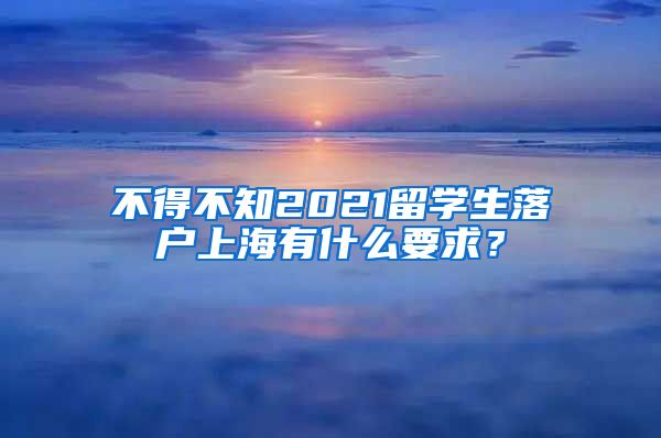 不得不知2021留学生落户上海有什么要求？